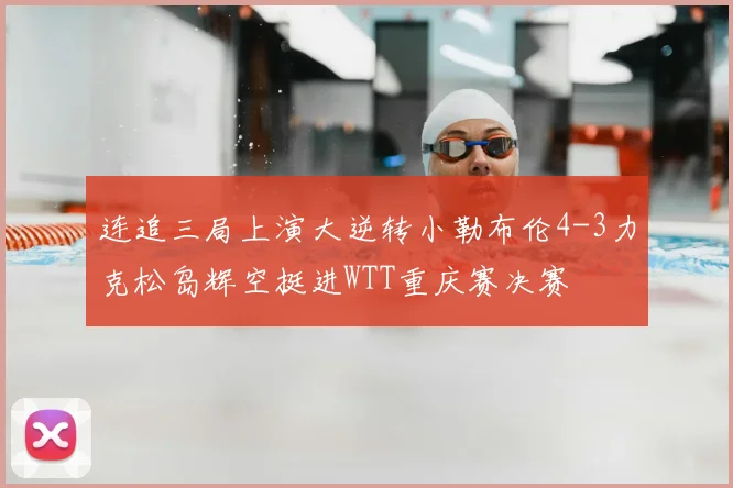 连追三局上演大逆转小勒布伦4-3力克松岛辉空挺进WTT重庆赛决赛