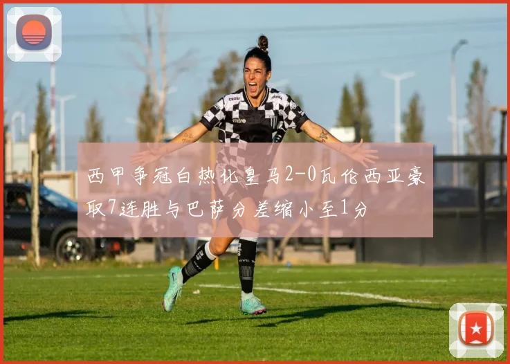 西甲争冠白热化皇马2-0瓦伦西亚豪取7连胜与巴萨分差缩小至1分