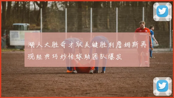 湖人大胜奇才取关键胜利詹姆斯再现经典巧妙传球助团队爆发