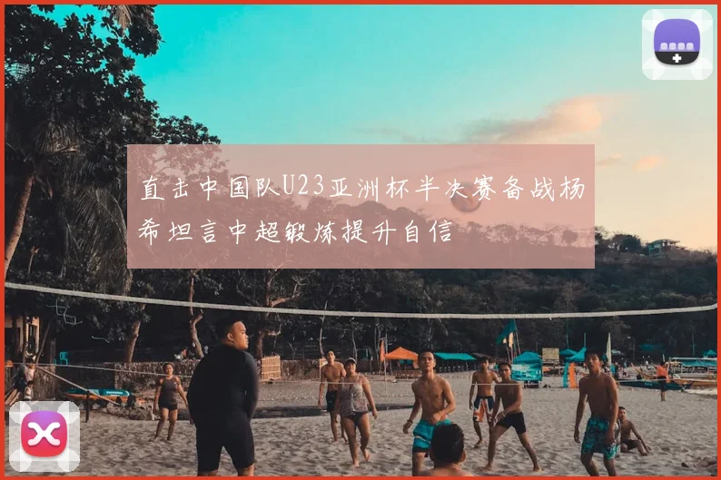 直击中国队U23亚洲杯半决赛备战杨希坦言中超锻炼提升自信