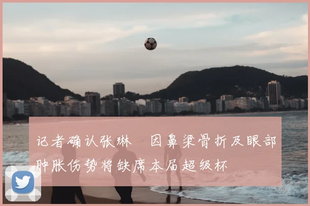 记者确认张琳芃因鼻梁骨折及眼部肿胀伤势将缺席本届超级杯
