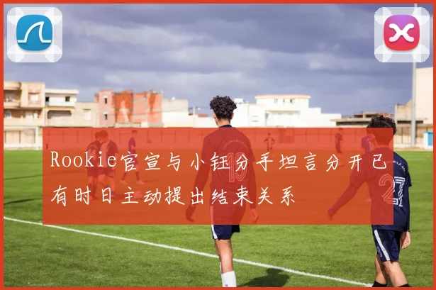 Rookie官宣与小钰分手坦言分开已有时日主动提出结束关系