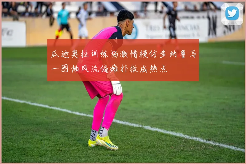 瓜迪奥拉训练场激情模仿多纳鲁马一图抽风流偏瘫扑救成热点