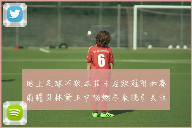 地上足球不敌本菲卡后欧冠附加赛前瞻贝林黛玉中场燃尽表现引关注