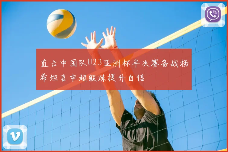 直击中国队U23亚洲杯半决赛备战杨希坦言中超锻炼提升自信